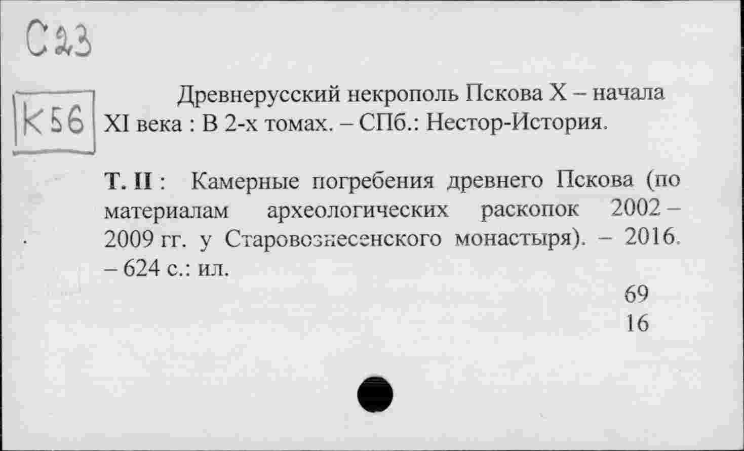 ﻿С 2,3
Древнерусский некрополь Пскова X — начала - 5 6 XI века : В 2-х томах. - СПб.: Нестор-История.
T. II : Камерные погребения древнего Пскова (по материалам археологических раскопок 2002 -2009 гг. у Старовознесенского монастыря). - 2016. - 624 с.: ил.
69
16